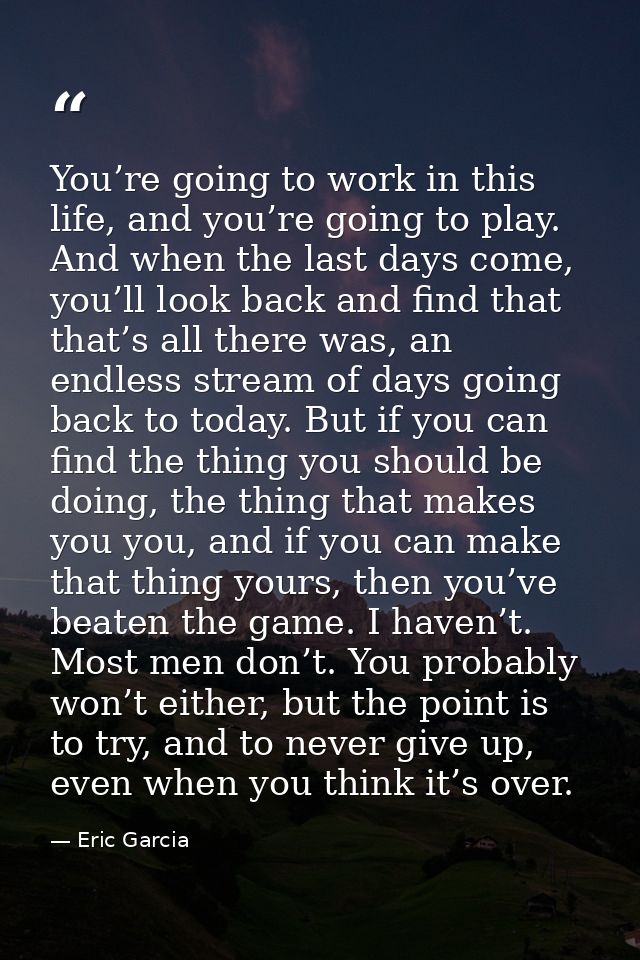 You’re going to work in this life, and you’re going to play. And when the last days come, you’ll look back and find that — Eric Garcia