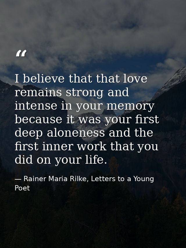I believe that that love remains strong and intense in your memory because it was your first deep aloneness and the firs — Rainer Maria Rilke, Letters to a Young Poet