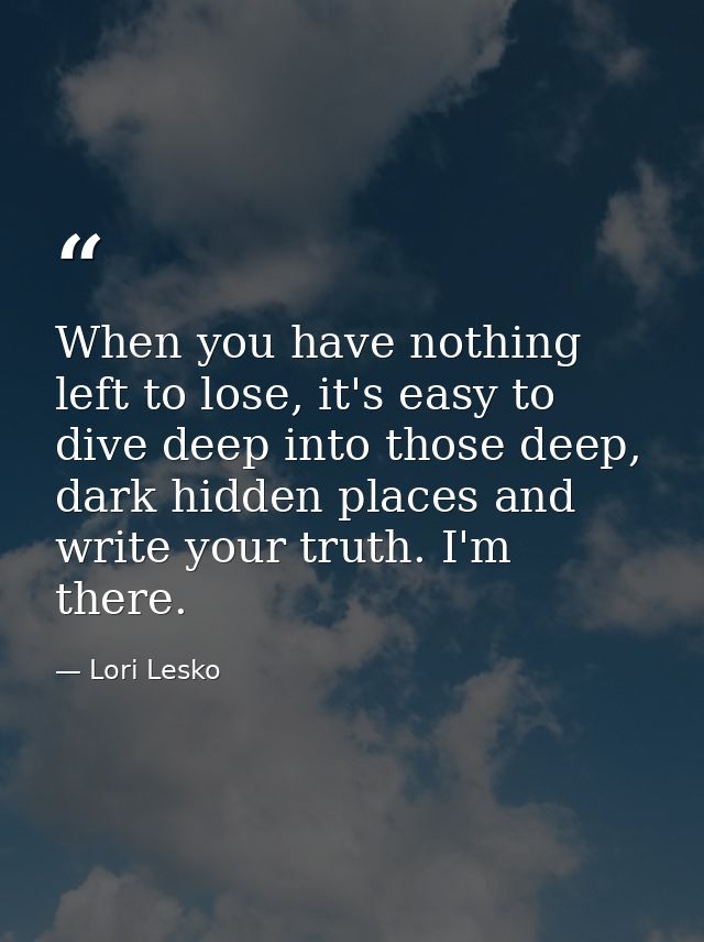 When you have nothing left to lose, it's easy to dive deep into those deep, dark hidden places and write your truth. I'm — Lori Lesko