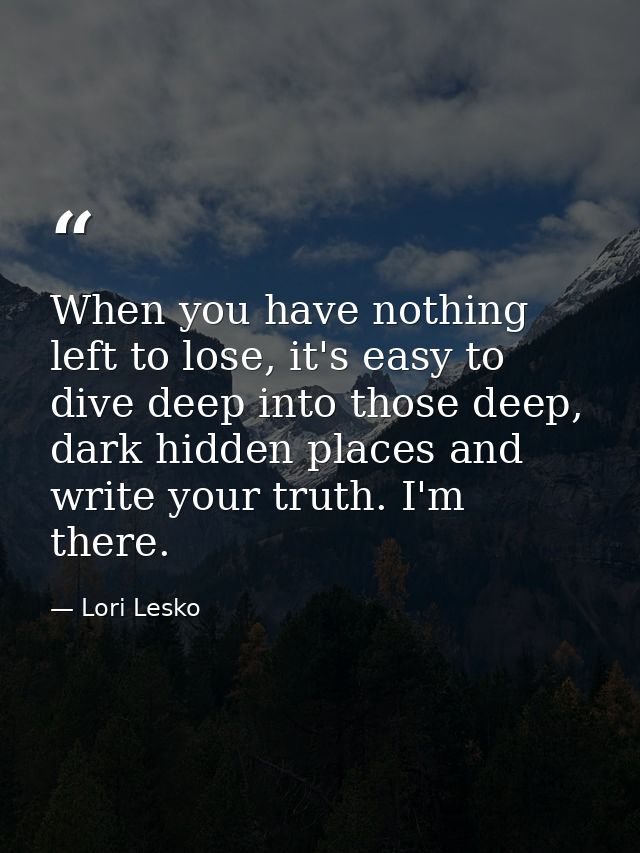 When you have nothing left to lose, it's easy to dive deep into those deep, dark hidden places and write your truth. I'm — Lori Lesko