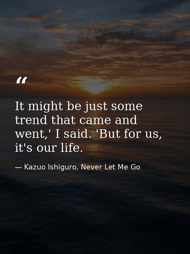 It might be just some trend that came and went,' I said. 'But for us, it's our life. — Kazuo Ishiguro, Never Let Me Go
