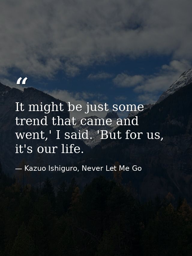 It might be just some trend that came and went,' I said. 'But for us, it's our life. — Kazuo Ishiguro, Never Let Me Go