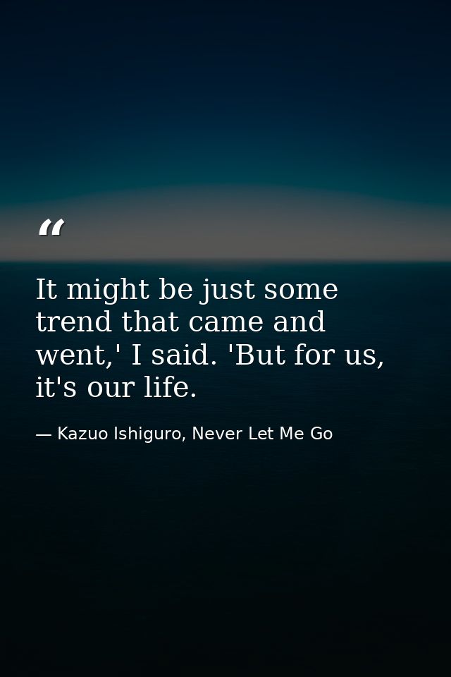 It might be just some trend that came and went,' I said. 'But for us, it's our life. — Kazuo Ishiguro, Never Let Me Go