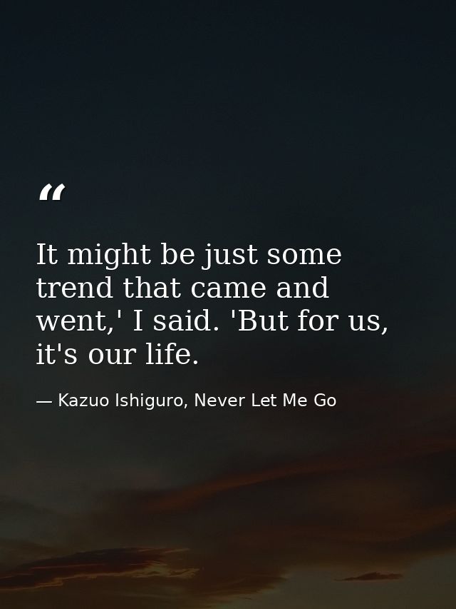 It might be just some trend that came and went,' I said. 'But for us, it's our life. — Kazuo Ishiguro, Never Let Me Go