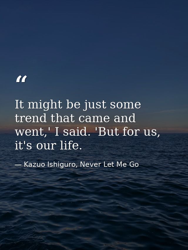 It might be just some trend that came and went,' I said. 'But for us, it's our life. — Kazuo Ishiguro, Never Let Me Go