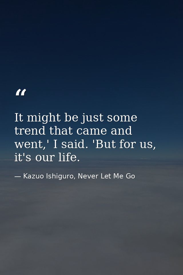 It might be just some trend that came and went,' I said. 'But for us, it's our life. — Kazuo Ishiguro, Never Let Me Go