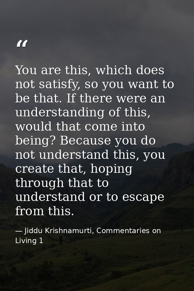 You are this, which does not satisfy, so you want to be that. If there were an understanding of this, would that come in — Jiddu Krishnamurti, Commentaries on Living 1