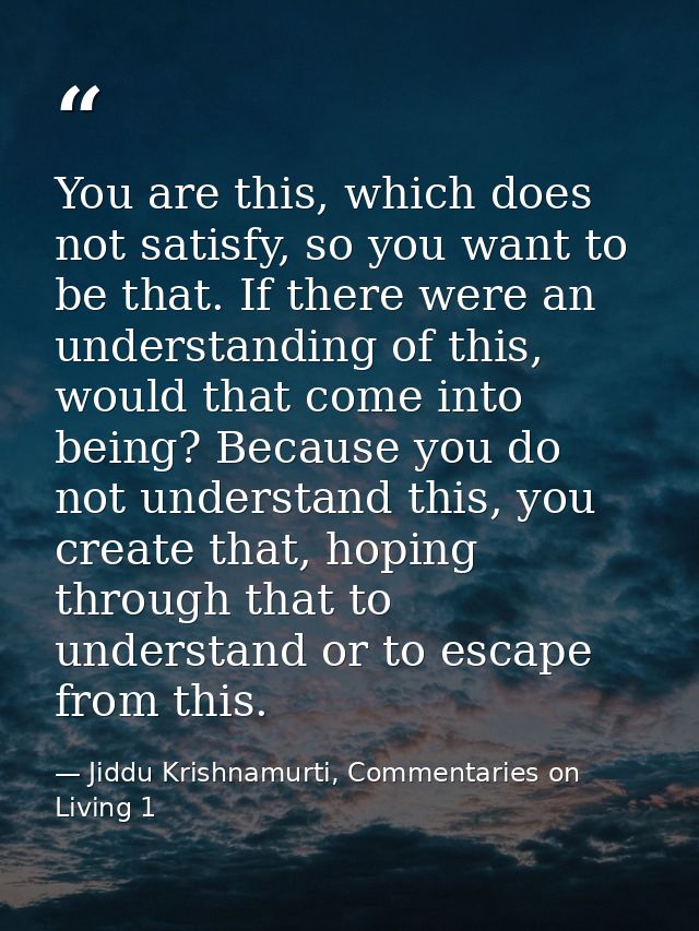 You are this, which does not satisfy, so you want to be that. If there were an understanding of this, would that come in — Jiddu Krishnamurti, Commentaries on Living 1