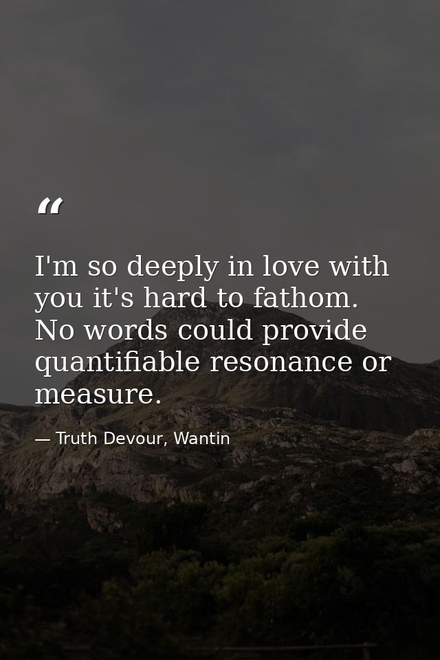 I'm so deeply in love with you it's hard to fathom. No words could provide quantifiable resonance or measure. — Truth Devour, Wantin