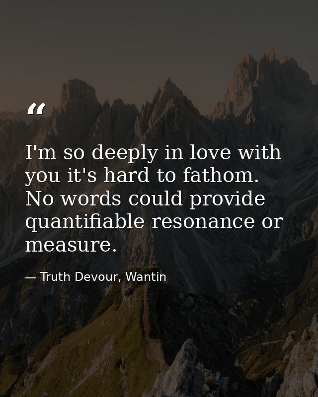 I'm so deeply in love with you it's hard to fathom. No words could provide quantifiable resonance or measure. — Truth Devour, Wantin