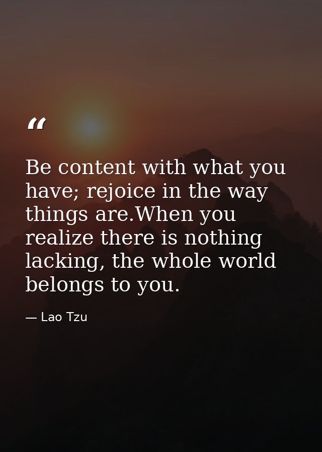 Be content with what you have; rejoice in the way things are.When you realize there is nothing lacking, the whole world  — Lao Tzu