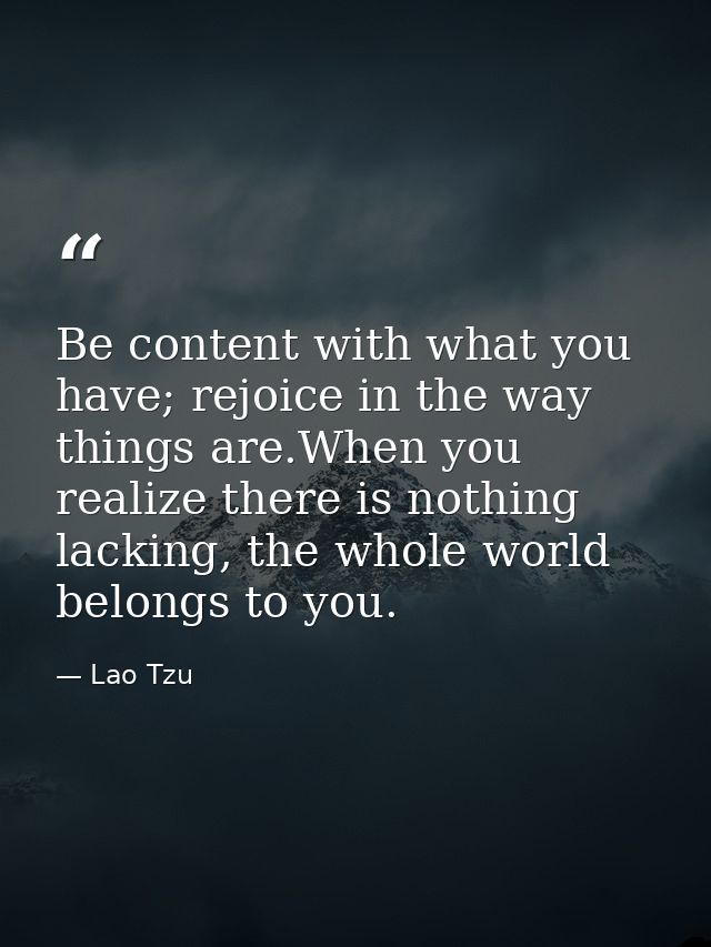 Be content with what you have; rejoice in the way things are.When you realize there is nothing lacking, the whole world  — Lao Tzu
