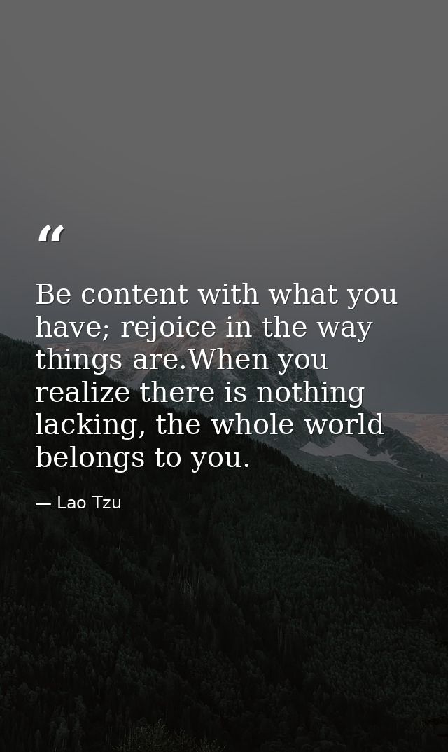 Be content with what you have; rejoice in the way things are.When you realize there is nothing lacking, the whole world  — Lao Tzu