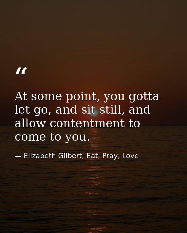At some point, you gotta let go, and sit still, and allow contentment to come to you. — Elizabeth Gilbert, Eat, Pray, Love