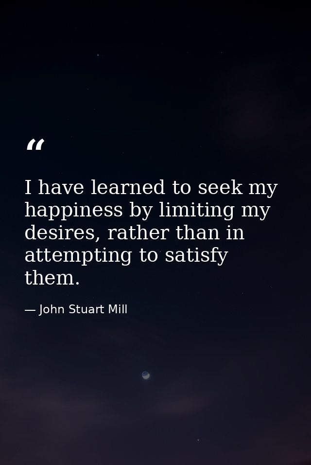 I have learned to seek my happiness by limiting my desires, rather than in attempting to satisfy them. — John Stuart Mill