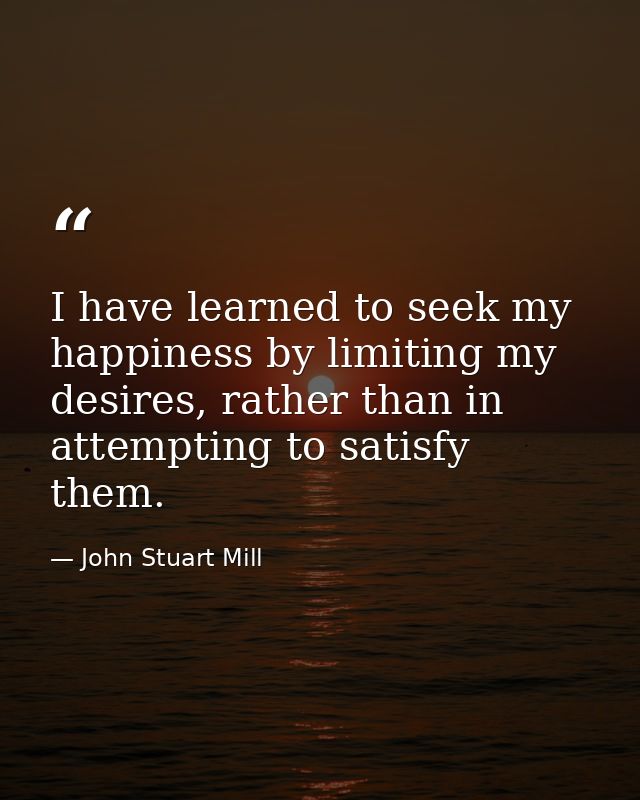 I have learned to seek my happiness by limiting my desires, rather than in attempting to satisfy them. — John Stuart Mill
