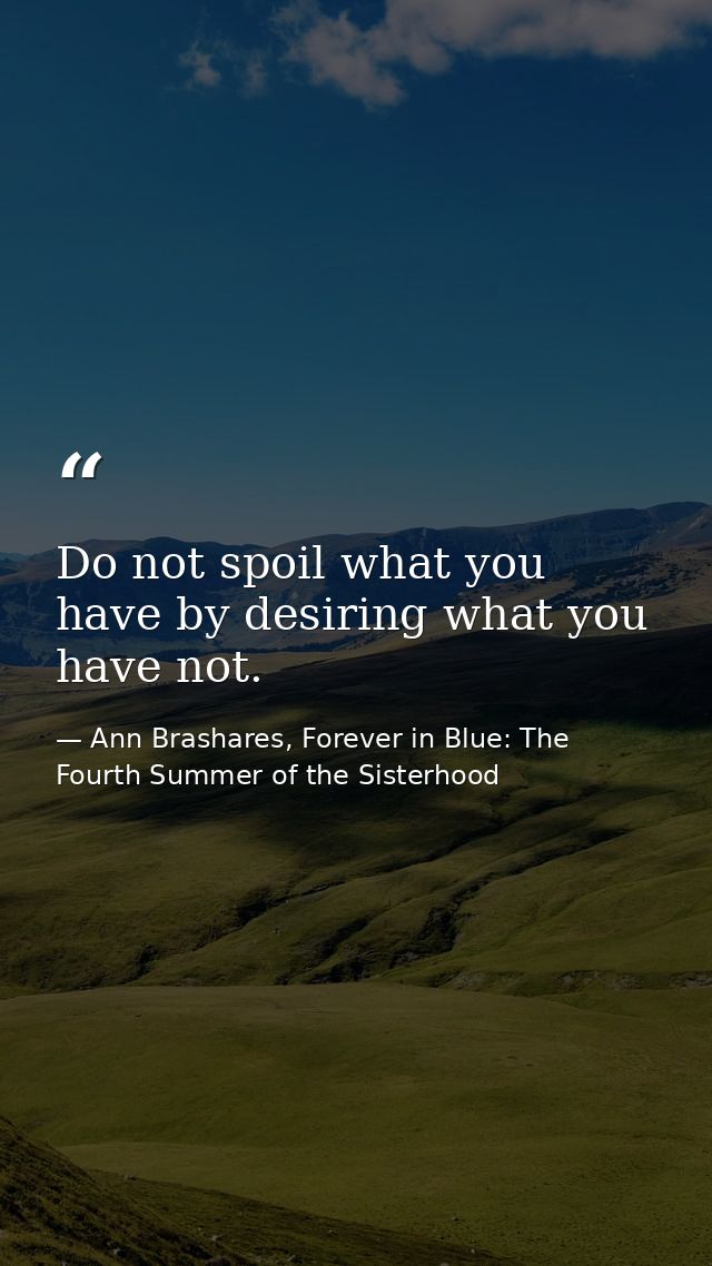 Do not spoil what you have by desiring what you have not. — Ann Brashares, Forever in Blue: The Fourth Summer of the Sisterhood