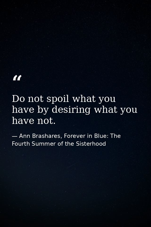 Do not spoil what you have by desiring what you have not. — Ann Brashares, Forever in Blue: The Fourth Summer of the Sisterhood