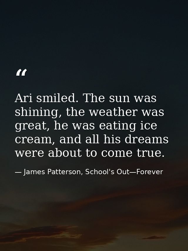 Ari smiled. The sun was shining, the weather was great, he was eating ice cream, and all his dreams were about to come t — James Patterson, School's Out—Forever