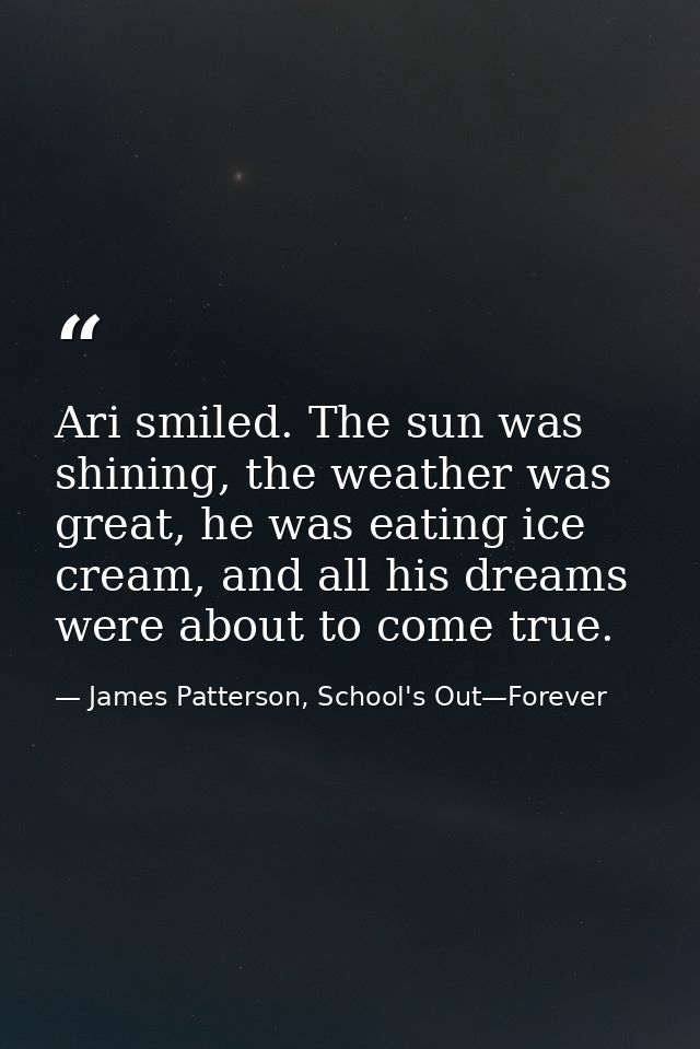 Ari smiled. The sun was shining, the weather was great, he was eating ice cream, and all his dreams were about to come t — James Patterson, School's Out—Forever