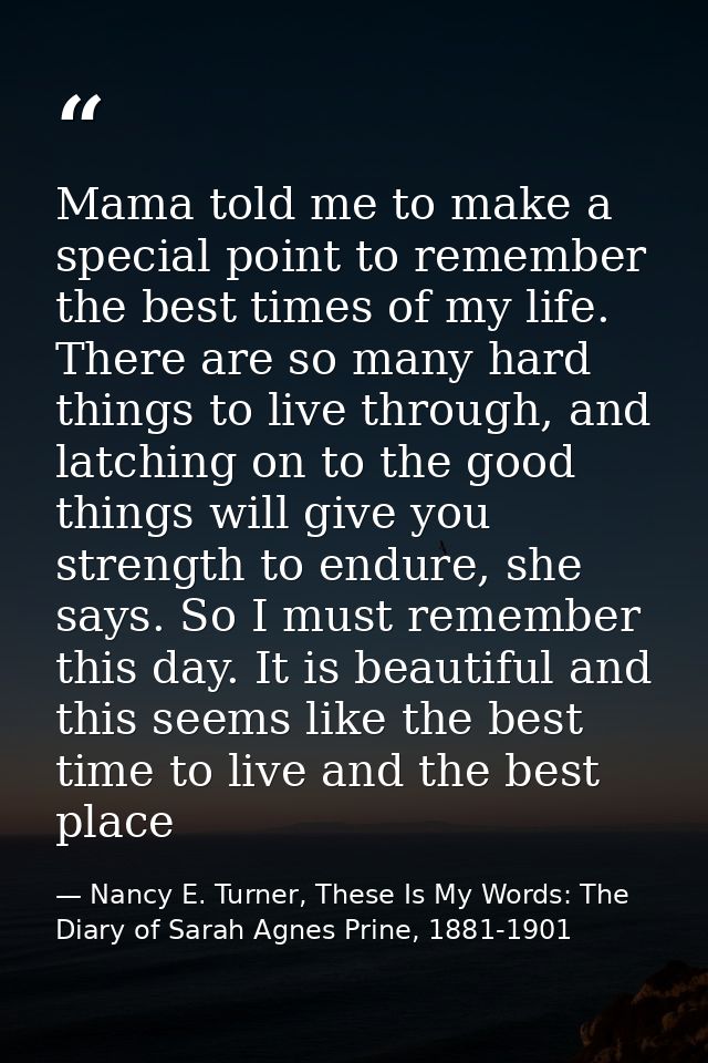 Mama told me to make a special point to remember the best times of my life. There are so many hard things to live throug — Nancy E. Turner, These Is My Words: The Diary of Sarah Agnes Prine, 1881-1901