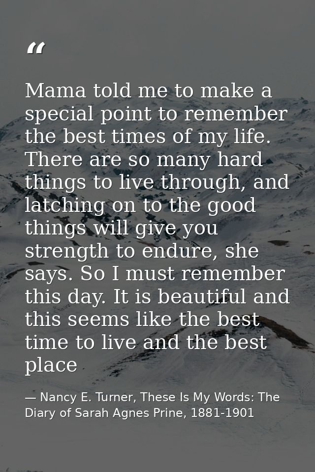 Mama told me to make a special point to remember the best times of my life. There are so many hard things to live throug — Nancy E. Turner, These Is My Words: The Diary of Sarah Agnes Prine, 1881-1901