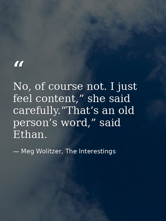No, of course not. I just feel content,” she said carefully.“That’s an old person’s word,” said Ethan. — Meg Wolitzer, The Interestings