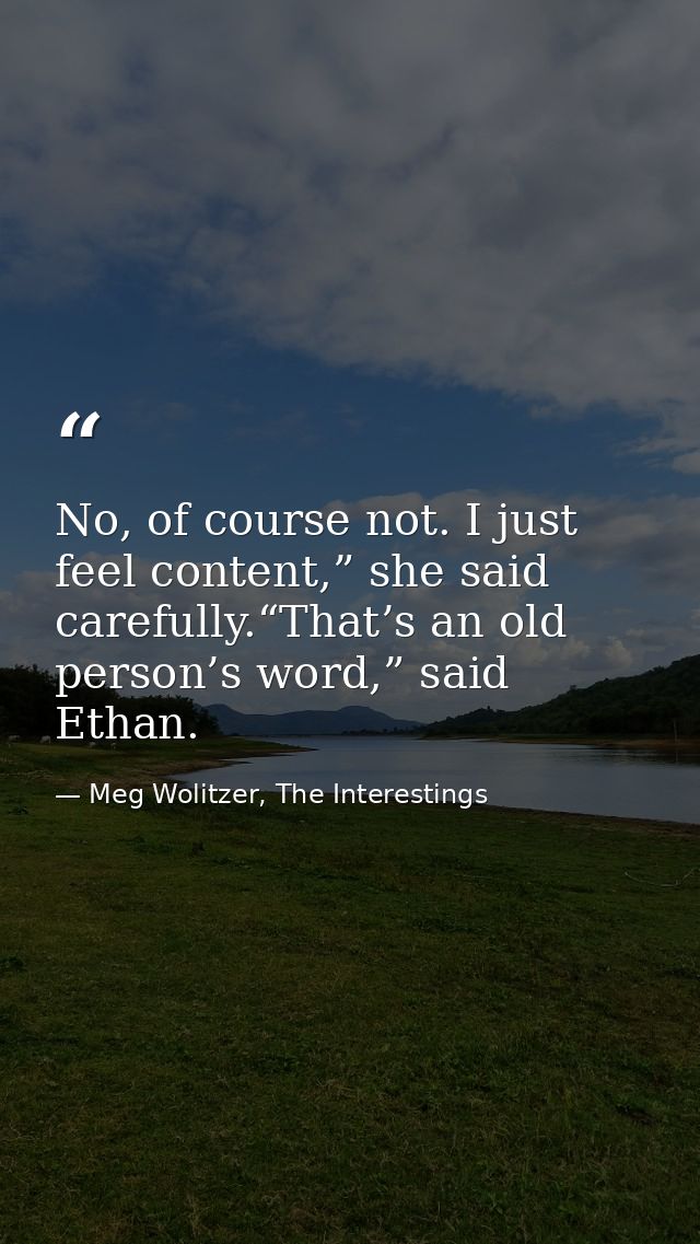 No, of course not. I just feel content,” she said carefully.“That’s an old person’s word,” said Ethan. — Meg Wolitzer, The Interestings
