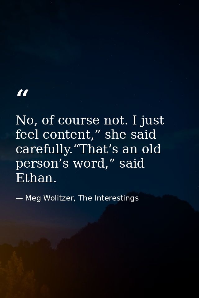 No, of course not. I just feel content,” she said carefully.“That’s an old person’s word,” said Ethan. — Meg Wolitzer, The Interestings
