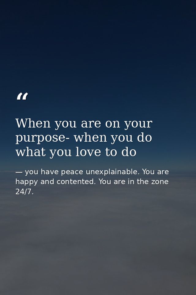 When you are on your purpose- when you do what you love to do — you have peace unexplainable. You are happy and contented. You are in the zone 24/7.
