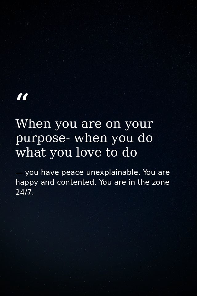 When you are on your purpose- when you do what you love to do — you have peace unexplainable. You are happy and contented. You are in the zone 24/7.