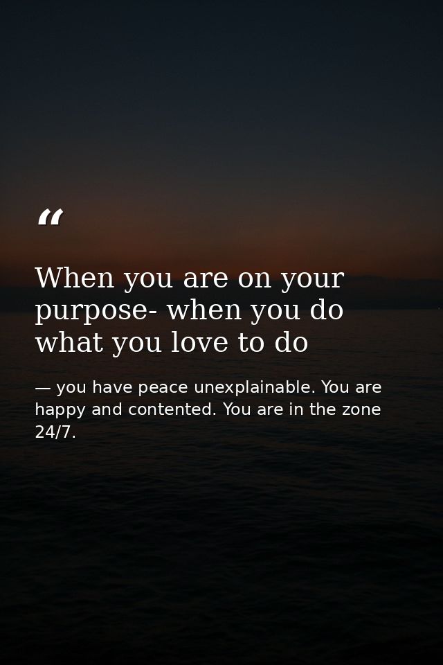 When you are on your purpose- when you do what you love to do — you have peace unexplainable. You are happy and contented. You are in the zone 24/7.
