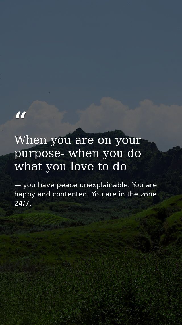 When you are on your purpose- when you do what you love to do — you have peace unexplainable. You are happy and contented. You are in the zone 24/7.