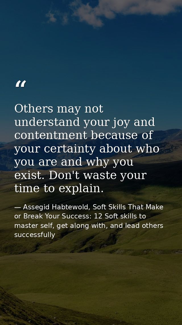 Others may not understand your joy and contentment because of your certainty about who you are and why you exist. Don't  — Assegid Habtewold, Soft Skills That Make or Break Your Success: 12 Soft skills to master self, get along with, and lead others successfully
