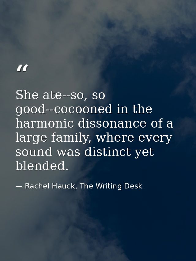 She ate--so, so good--cocooned in the harmonic dissonance of a large family, where every sound was distinct yet blended. — Rachel Hauck, The Writing Desk