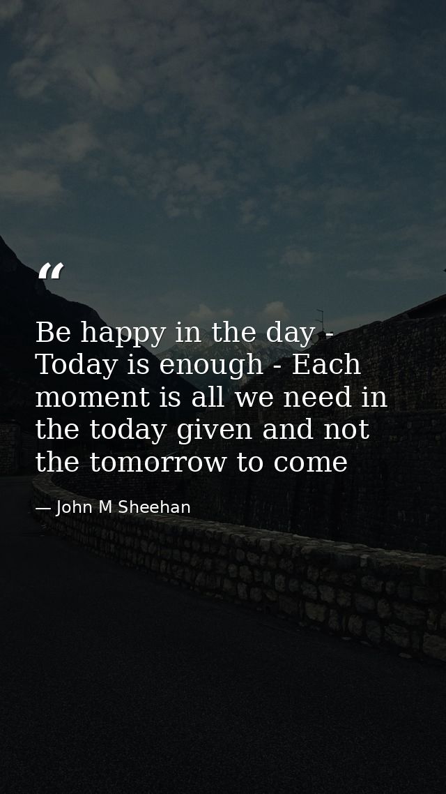 Be happy in the day - Today is enough - Each moment is all we need in the today given and not the tomorrow to come — John M Sheehan