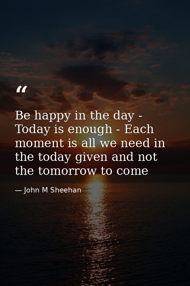 Be happy in the day - Today is enough - Each moment is all we need in the today given and not the tomorrow to come — John M Sheehan