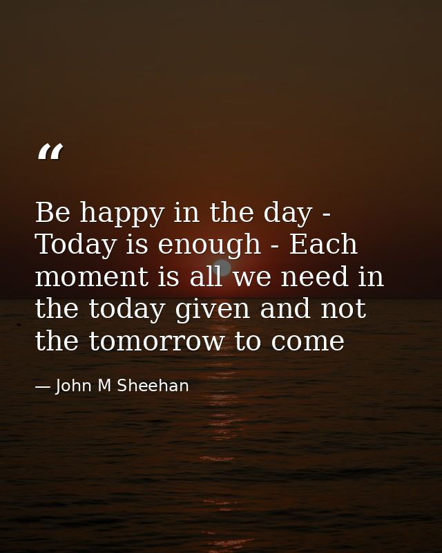 Be happy in the day - Today is enough - Each moment is all we need in the today given and not the tomorrow to come — John M Sheehan
