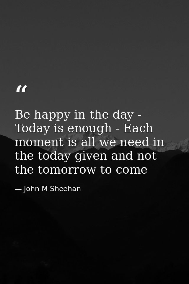 Be happy in the day - Today is enough - Each moment is all we need in the today given and not the tomorrow to come — John M Sheehan