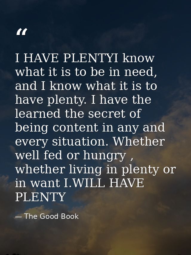 I HAVE PLENTYI know what it is to be in need, and I know what it is to have plenty. I have the learned the secret of bei — The Good Book