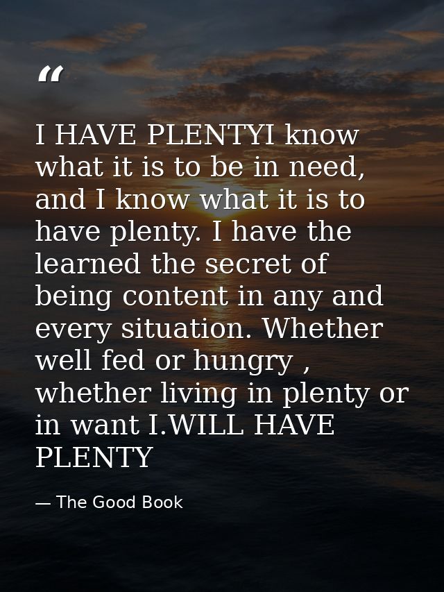 I HAVE PLENTYI know what it is to be in need, and I know what it is to have plenty. I have the learned the secret of bei — The Good Book