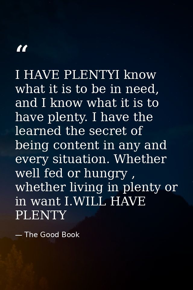 I HAVE PLENTYI know what it is to be in need, and I know what it is to have plenty. I have the learned the secret of bei — The Good Book