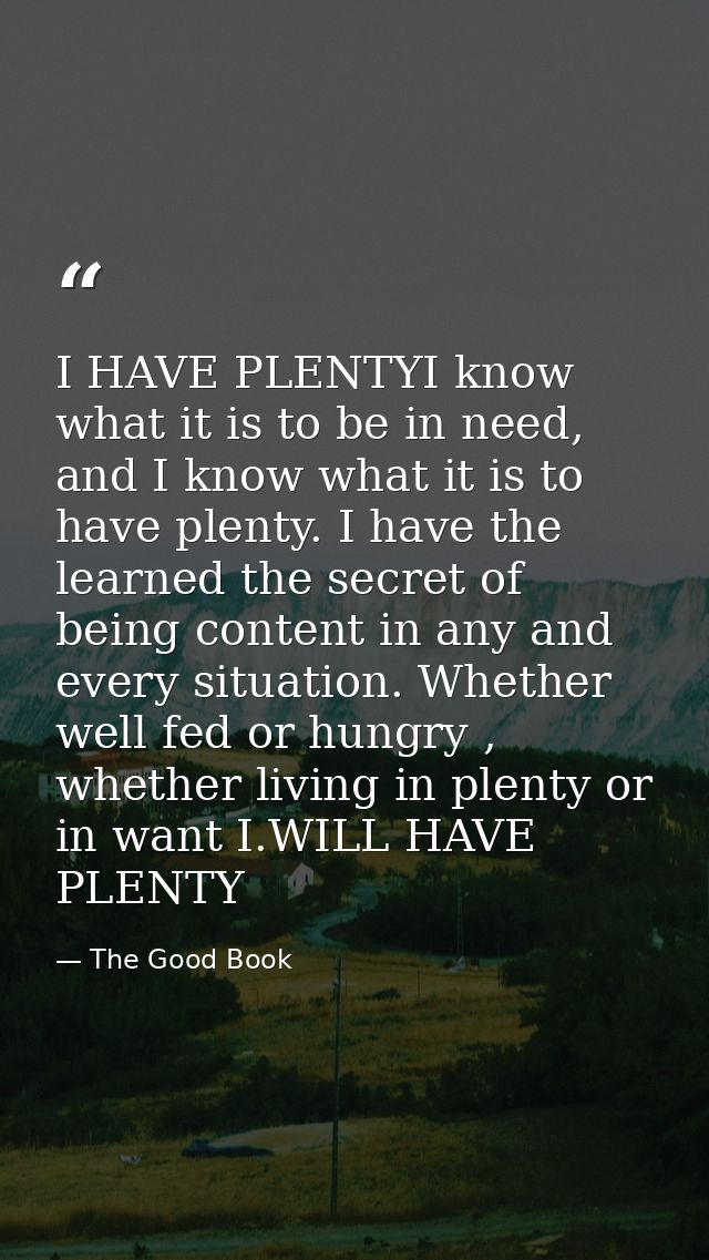 I HAVE PLENTYI know what it is to be in need, and I know what it is to have plenty. I have the learned the secret of bei — The Good Book