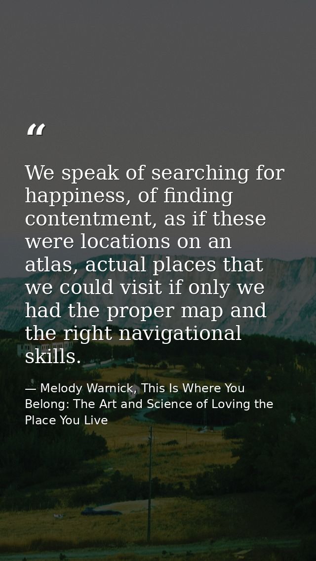 We speak of searching for happiness, of finding contentment, as if these were locations on an atlas, actual places that  — Melody Warnick, This Is Where You Belong: The Art and Science of Loving the Place You Live