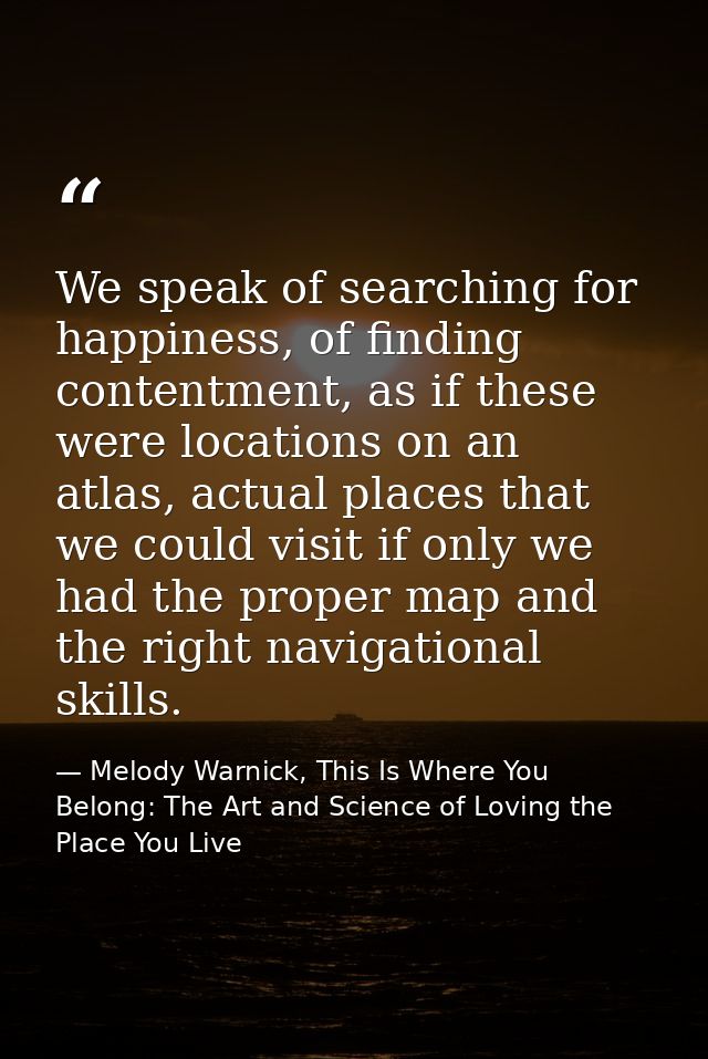 We speak of searching for happiness, of finding contentment, as if these were locations on an atlas, actual places that  — Melody Warnick, This Is Where You Belong: The Art and Science of Loving the Place You Live