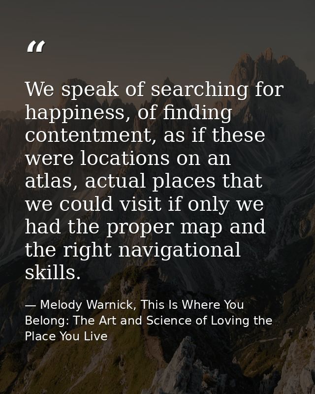 We speak of searching for happiness, of finding contentment, as if these were locations on an atlas, actual places that  — Melody Warnick, This Is Where You Belong: The Art and Science of Loving the Place You Live