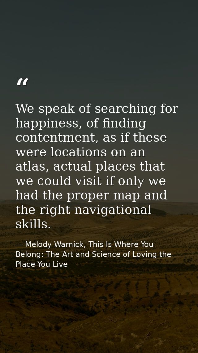 We speak of searching for happiness, of finding contentment, as if these were locations on an atlas, actual places that  — Melody Warnick, This Is Where You Belong: The Art and Science of Loving the Place You Live
