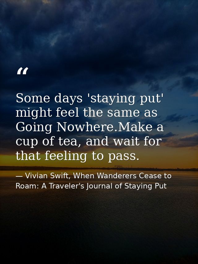 Some days 'staying put' might feel the same as Going Nowhere.Make a cup of tea, and wait for that feeling to pass. — Vivian Swift, When Wanderers Cease to Roam: A Traveler's Journal of Staying Put