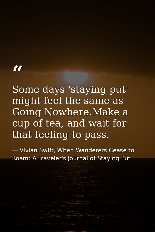 Some days 'staying put' might feel the same as Going Nowhere.Make a cup of tea, and wait for that feeling to pass. — Vivian Swift, When Wanderers Cease to Roam: A Traveler's Journal of Staying Put