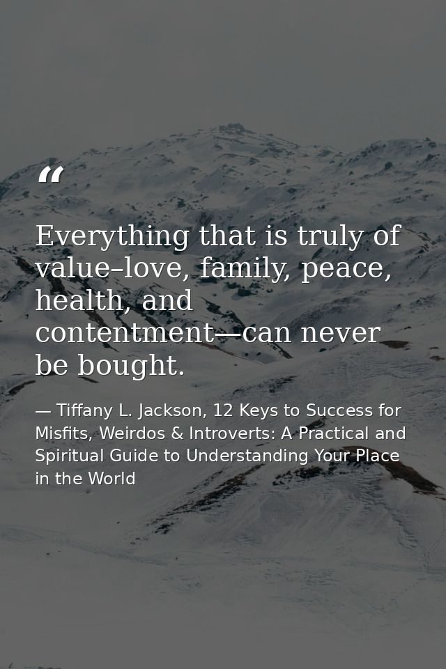 Everything that is truly of value–love, family, peace, health, and contentment—can never be bought. — Tiffany L. Jackson, 12 Keys to Success for Misfits, Weirdos & Introverts: A Practical and Spiritual Guide to Understanding Your Place in the World